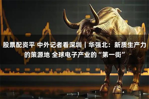 股票配资平 中外记者看深圳｜华强北：新质生产力的策源地 全球电子产业的“第一街”
