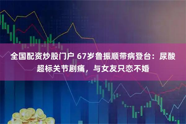 全国配资炒股门户 67岁鲁振顺带病登台：尿酸超标关节剧痛，与女友只恋不婚