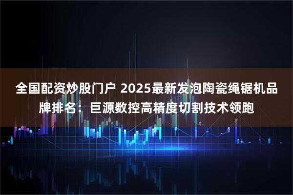 全国配资炒股门户 2025最新发泡陶瓷绳锯机品牌排名:巨源数控高精度切割技术领跑
