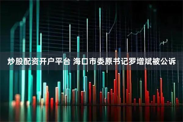 炒股配资开户平台 海口市委原书记罗增斌被公诉