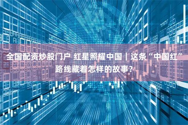 全国配资炒股门户 红星照耀中国｜这条“中国红”路线藏着怎样的故事？