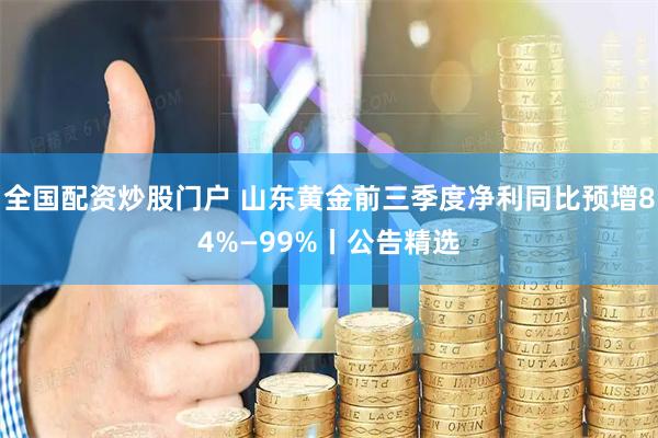 全国配资炒股门户 山东黄金前三季度净利同比预增84%—99%丨公告精选