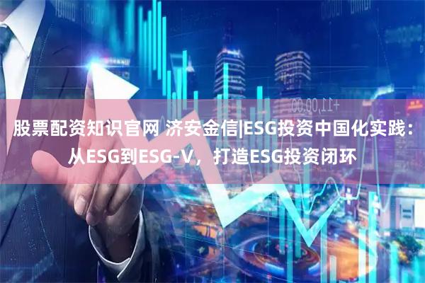股票配资知识官网 济安金信|ESG投资中国化实践：从ESG到ESG-V，打造ESG投资闭环