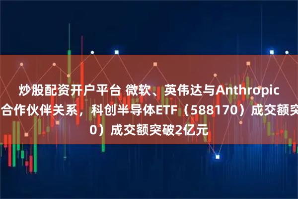 炒股配资开户平台 微软、英伟达与Anthropic达成战略合作伙伴关系,科创半导体ETF(588170)成交额突破2亿元