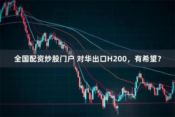 全国配资炒股门户 对华出口H200，有希望？