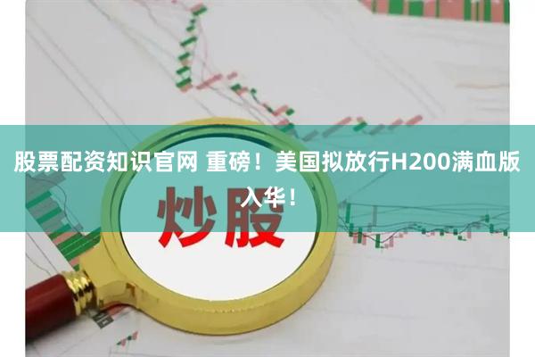 股票配资知识官网 重磅！美国拟放行H200满血版入华！