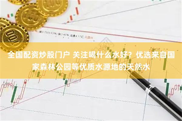 全国配资炒股门户 关注喝什么水好?优选来自国家森林公园等优质水源地的天然水