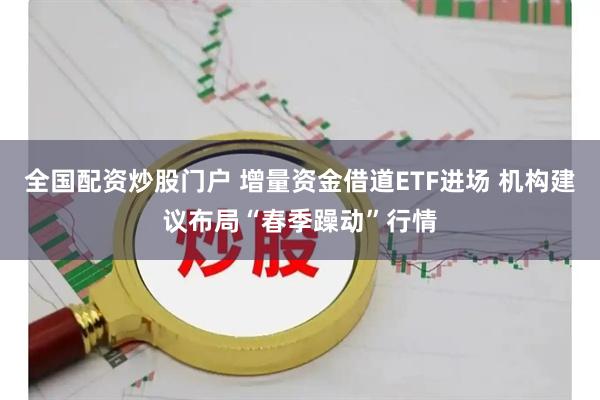 全国配资炒股门户 增量资金借道ETF进场 机构建议布局“春季躁动”行情