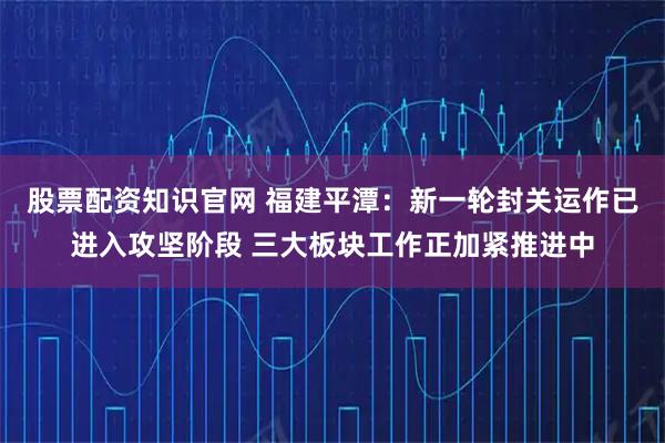 股票配资知识官网 福建平潭：新一轮封关运作已进入攻坚阶段 三大板块工作正加紧推进中